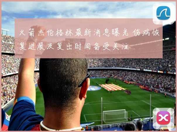 火箭杰伦格林最新消息曝光 伤病恢复进展及复出时间备受关注