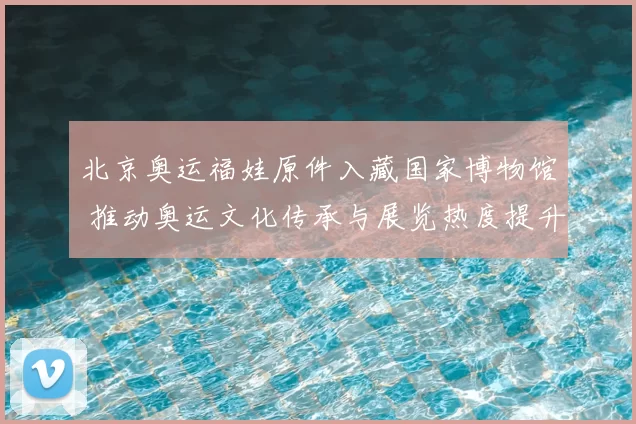 北京奥运福娃原件入藏国家博物馆 推动奥运文化传承与展览热度提升