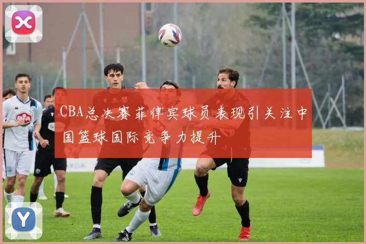 CBA总决赛菲律宾球员表现引关注中国篮球国际竞争力提升