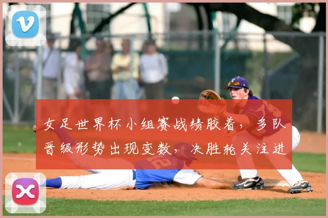 女足世界杯小组赛战绩胶着，多队晋级形势出现变数，决胜轮关注进攻效率