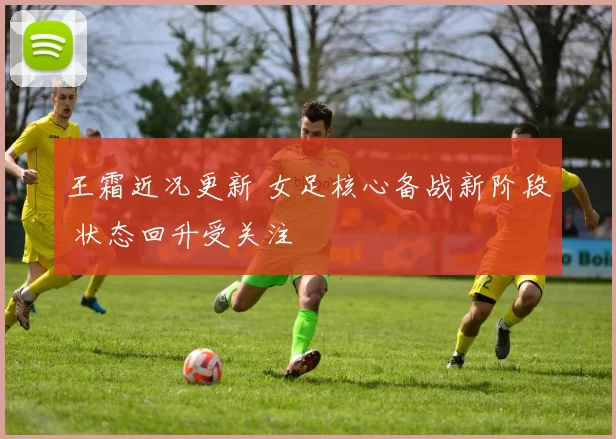 王霜近况更新 女足核心备战新阶段 状态回升受关注