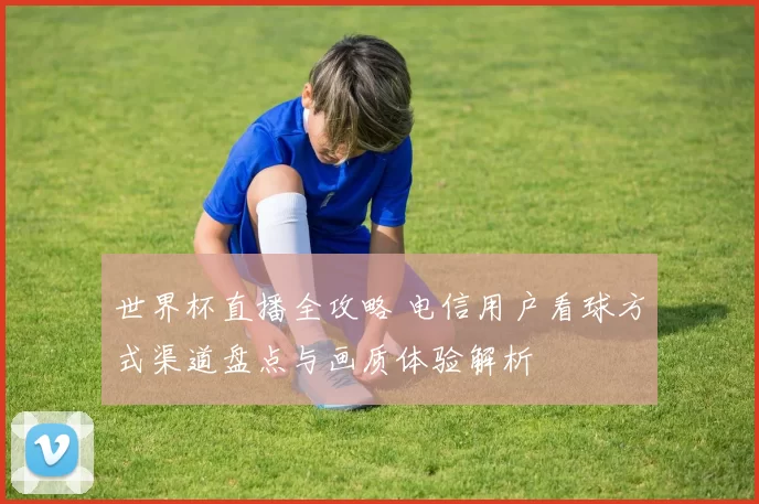 世界杯直播全攻略 电信用户看球方式渠道盘点与画质体验解析