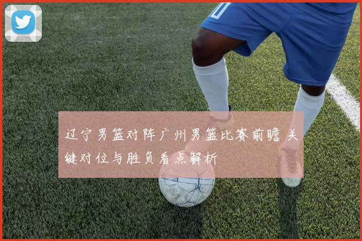 辽宁男篮对阵广州男篮比赛前瞻 关键对位与胜负看点解析