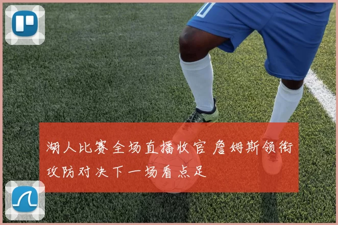 湖人比赛全场直播收官 詹姆斯领衔攻防对决下一场看点足