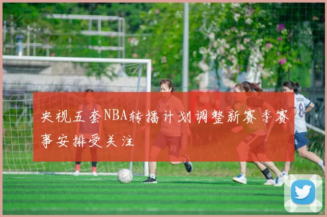 央视五套NBA转播计划调整新赛季赛事安排受关注