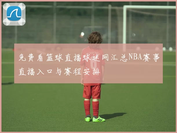免费看篮球直播球迷网汇总NBA赛事直播入口与赛程安排