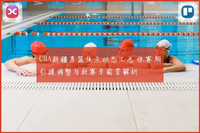 CBA新疆男篮焦点动态汇总 休赛期引援调整与新赛季前景解析