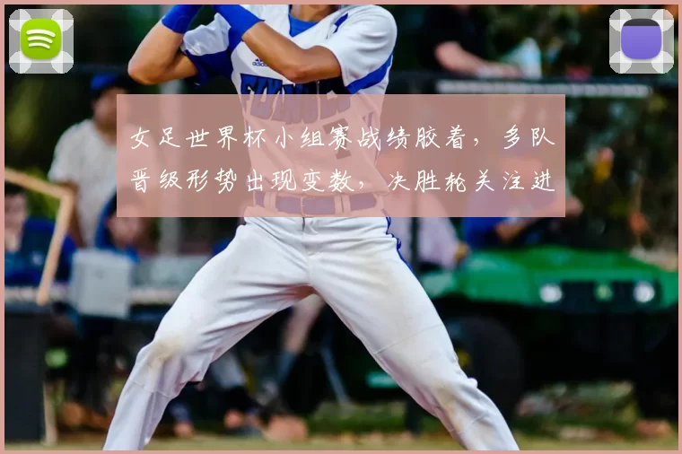 女足世界杯小组赛战绩胶着，多队晋级形势出现变数，决胜轮关注进攻效率