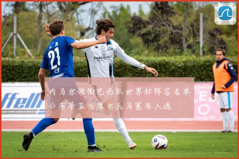 内马尔领衔巴西队世界杯阵容名单公布蒂亚戈席尔瓦马塞洛入选