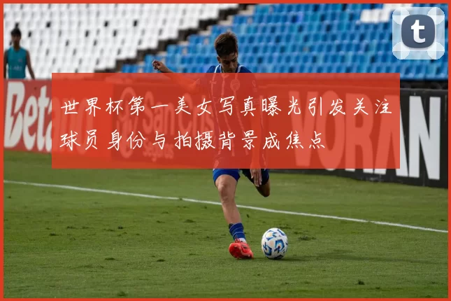 世界杯第一美女写真曝光引发关注球员身份与拍摄背景成焦点