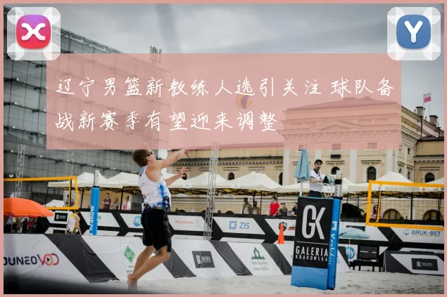 辽宁男篮新教练人选引关注 球队备战新赛季有望迎来调整