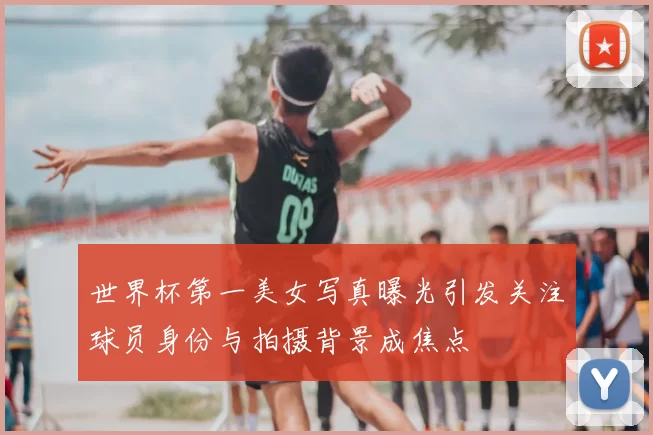 世界杯第一美女写真曝光引发关注球员身份与拍摄背景成焦点