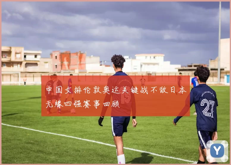 中国女排伦敦奥运关键战不敌日本无缘四强赛事回顾