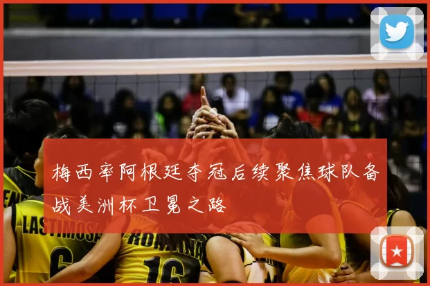 梅西率阿根廷夺冠后续聚焦球队备战美洲杯卫冕之路