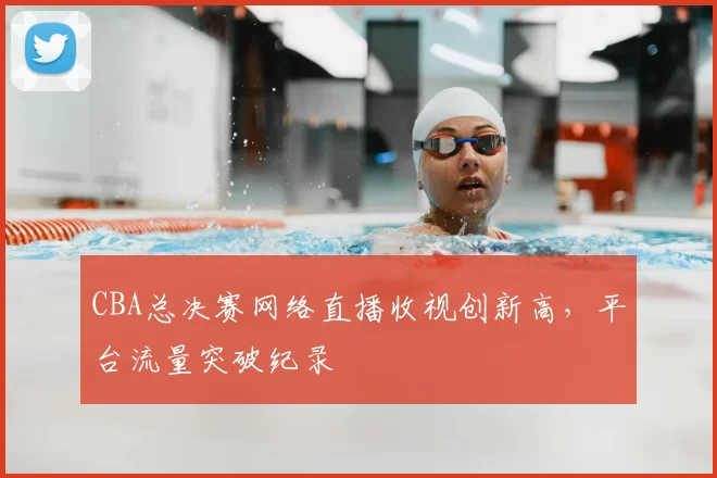 CBA总决赛网络直播收视创新高，平台流量突破纪录