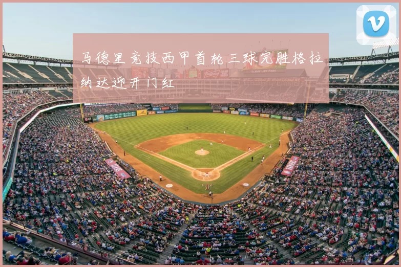 马德里竞技西甲首轮三球完胜格拉纳达迎开门红