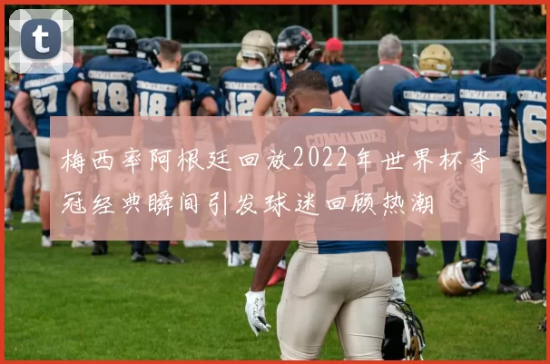 梅西率阿根廷回放2022年世界杯夺冠经典瞬间引发球迷回顾热潮