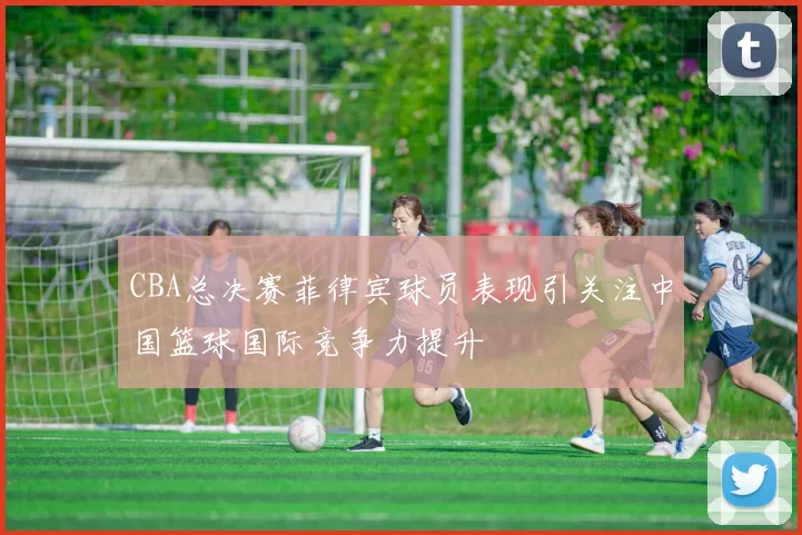 CBA总决赛菲律宾球员表现引关注中国篮球国际竞争力提升