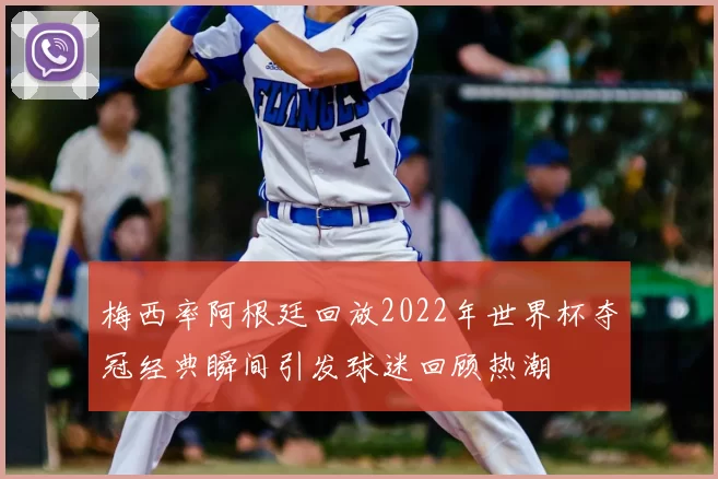 梅西率阿根廷回放2022年世界杯夺冠经典瞬间引发球迷回顾热潮