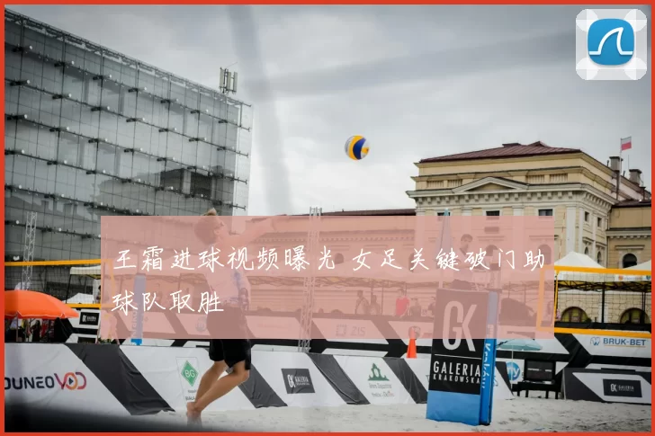 王霜进球视频曝光 女足关键破门助球队取胜