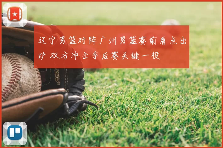 辽宁男篮对阵广州男篮赛前看点出炉 双方冲击季后赛关键一役