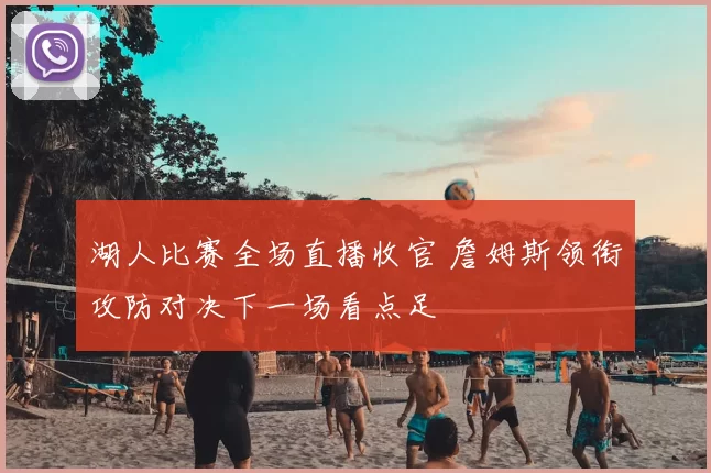 湖人比赛全场直播收官 詹姆斯领衔攻防对决下一场看点足