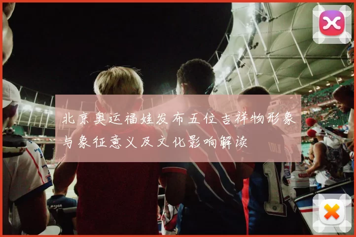 北京奥运福娃发布五位吉祥物形象与象征意义及文化影响解读