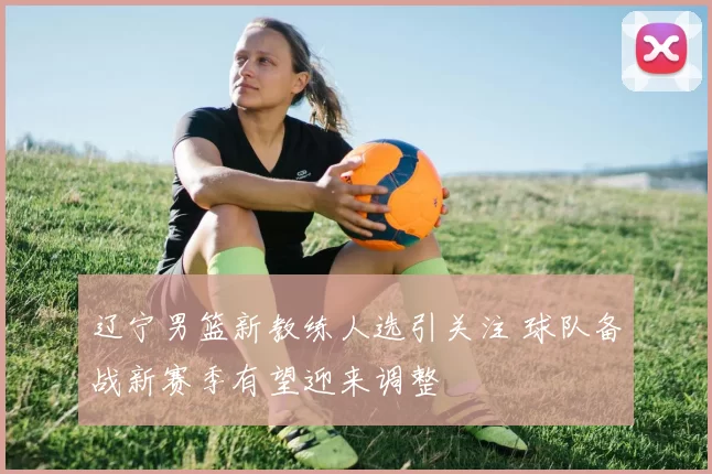 辽宁男篮新教练人选引关注 球队备战新赛季有望迎来调整