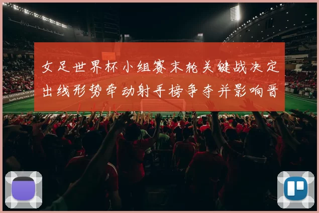 女足世界杯小组赛末轮关键战决定出线形势牵动射手榜争夺并影响晋级名额