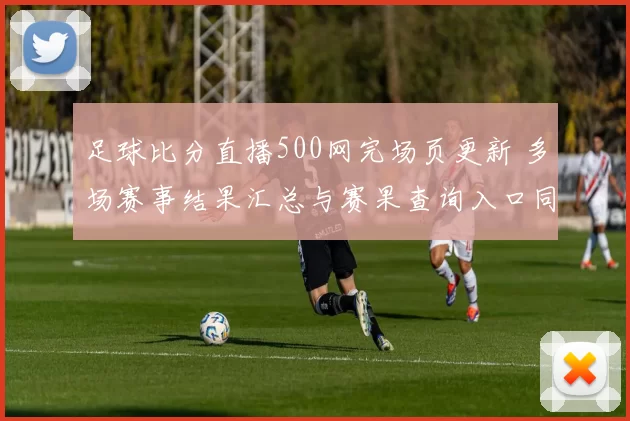 足球比分直播500网完场页更新 多场赛事结果汇总与赛果查询入口同步优化