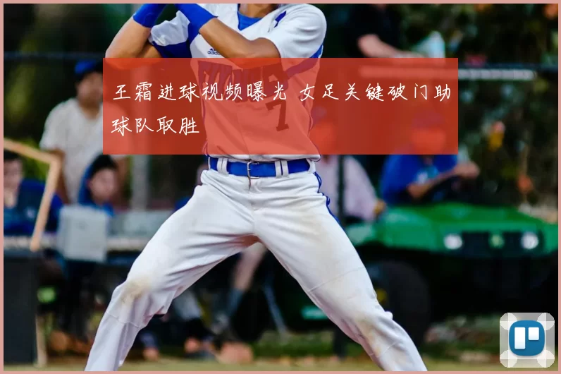 王霜进球视频曝光 女足关键破门助球队取胜