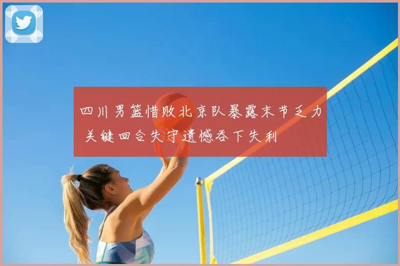 四川男篮惜败北京队暴露末节乏力 关键回合失守遗憾吞下失利