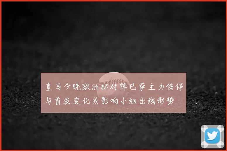 皇马今晚欧洲杯对阵巴萨主力伤停与首发变化或影响小组出线形势
