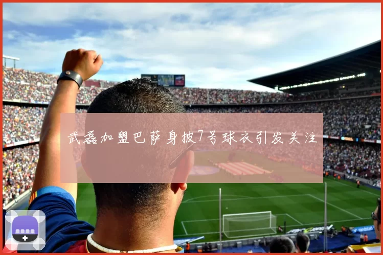 武磊加盟巴萨身披7号球衣引发关注