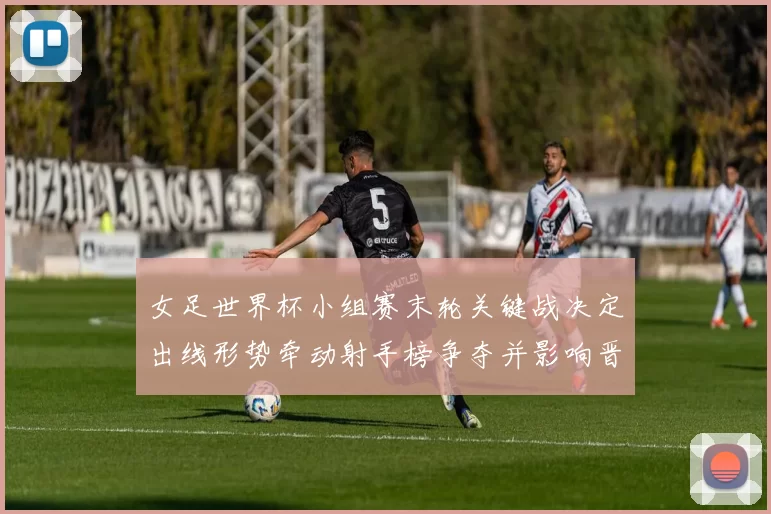 女足世界杯小组赛末轮关键战决定出线形势牵动射手榜争夺并影响晋级名额