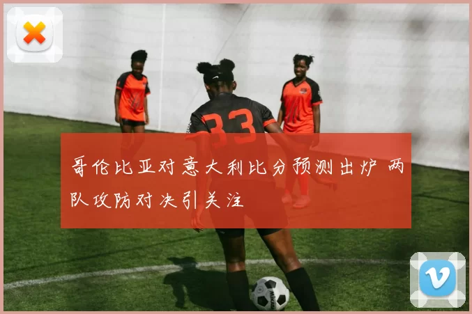 哥伦比亚对意大利比分预测出炉 两队攻防对决引关注