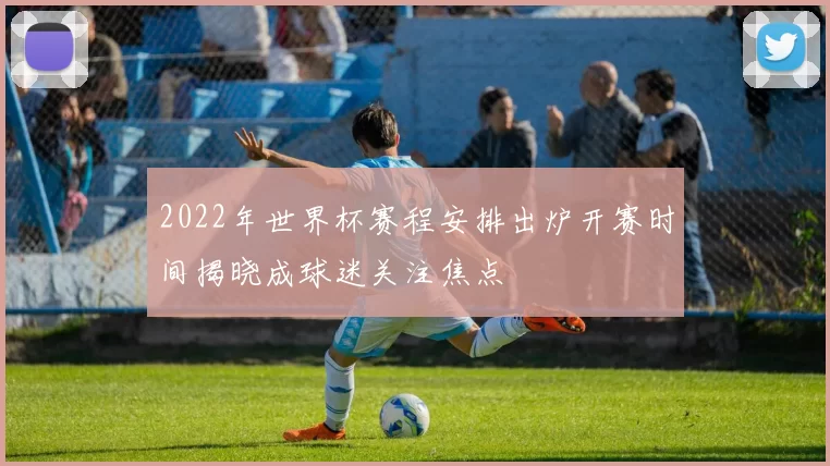 2022年世界杯赛程安排出炉开赛时间揭晓成球迷关注焦点