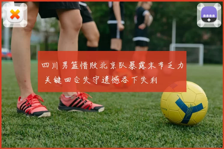 四川男篮惜败北京队暴露末节乏力 关键回合失守遗憾吞下失利