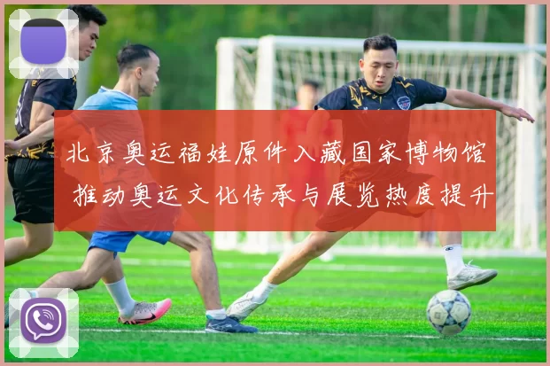 北京奥运福娃原件入藏国家博物馆 推动奥运文化传承与展览热度提升