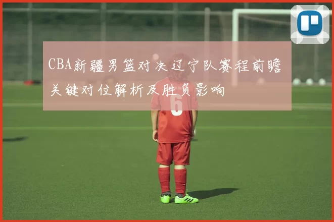 CBA新疆男篮对决辽宁队赛程前瞻 关键对位解析及胜负影响