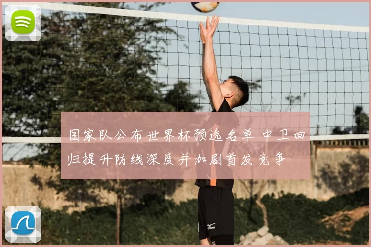 国家队公布世界杯预选名单 中卫回归提升防线深度并加剧首发竞争