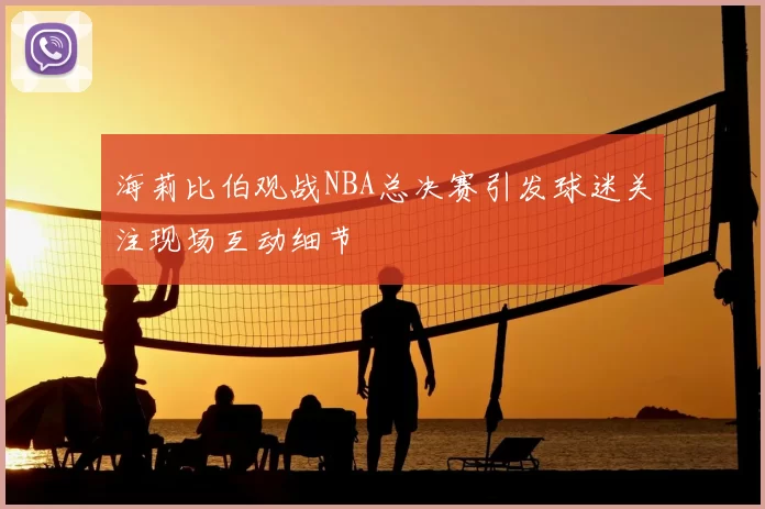 海莉比伯观战NBA总决赛引发球迷关注现场互动细节