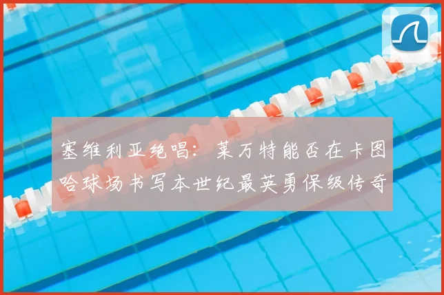 塞维利亚绝唱：莱万特能否在卡图哈球场书写本世纪最英勇保级传奇？_球迷_德尔莫拉尔_格拉诺塔