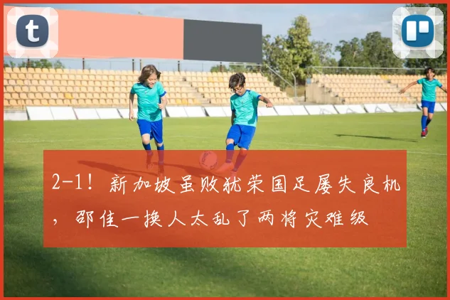 2-1!新加坡虽败犹荣国足屡失良机,邵佳一换人太乱了两将灾难级