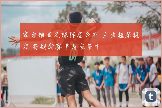 塞尔维亚足球阵容公布 主力框架稳定 备战新赛季看点集中