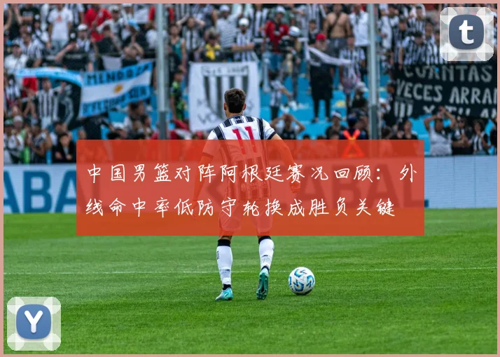 中国男篮对阵阿根廷赛况回顾：外线命中率低防守轮换成胜负关键