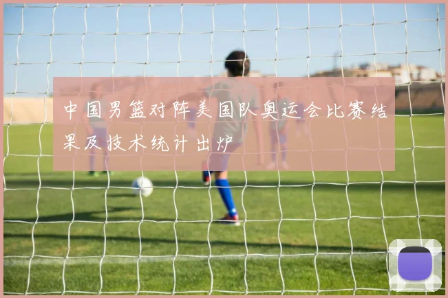 中国男篮对阵美国队奥运会比赛结果及技术统计出炉