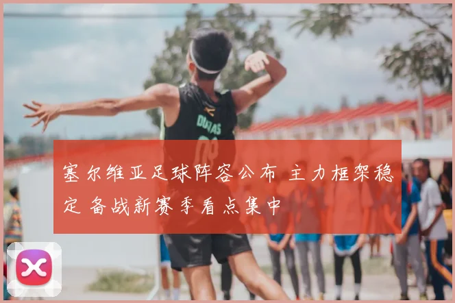 塞尔维亚足球阵容公布 主力框架稳定 备战新赛季看点集中