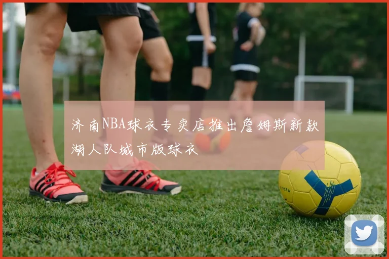 济南NBA球衣专卖店推出詹姆斯新款湖人队城市版球衣