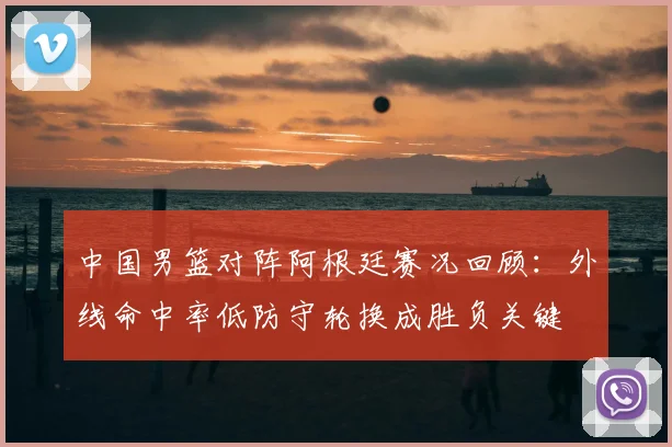 中国男篮对阵阿根廷赛况回顾：外线命中率低防守轮换成胜负关键